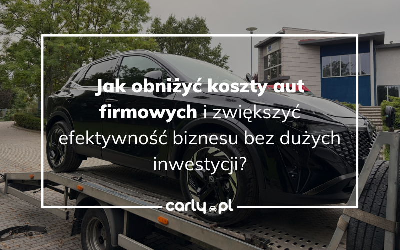 Jak obniżyć koszty aut firmowych i zwiększyć efektywność biznesu bez dużych inwestycji? | Carly.pl